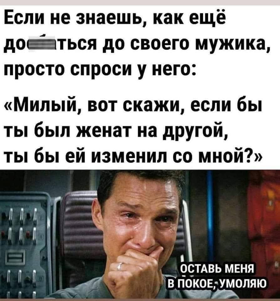 Если не знаешь, как ещё дое*ться до своего мужика, просто спроси у него: «Милый, вот скажи, если бы ты был женат на другой, ты бы ей изменил со мной?» ОСТАВЬ МЕНЯ В ПОКОЕ, УМОЛЯЮ