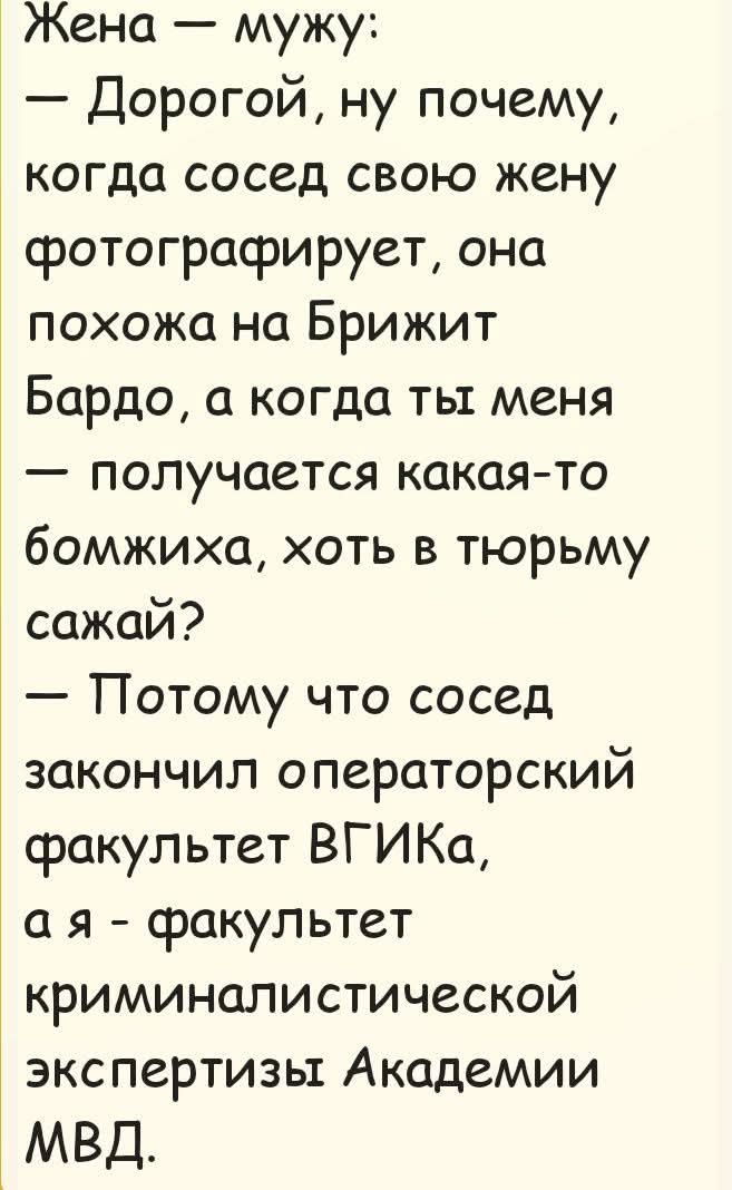 Жена — мужу: — Дорогой, ну почему, когда сосед свою жену фотографирует, она похожа на Брижит Бардо, а когда ты меня — получается какая-то бомжиха, хоть в тюрьму сажай? — Потому что сосед закончил операторский факультет ВГИКа, а я — факультет криминалистической экспертизы Академии МВД.