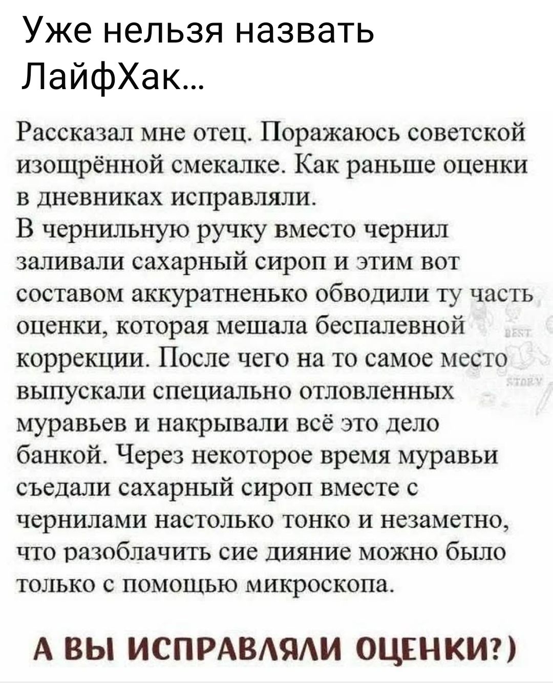 Уже нельзя назвать ЛайфХак...
Рассказал мне отец. Поражаюсь советской изощрённой смекалке. Как раньше оценки в дневниках исправляли.
В чернильную ручку вместо чернил заливали сахарный сироп и этим вот составом аккуратненько обводили ту часть оценки, которая мешала беспалевной коррекции. После чего на то самое место выпускали специально отловленных 
