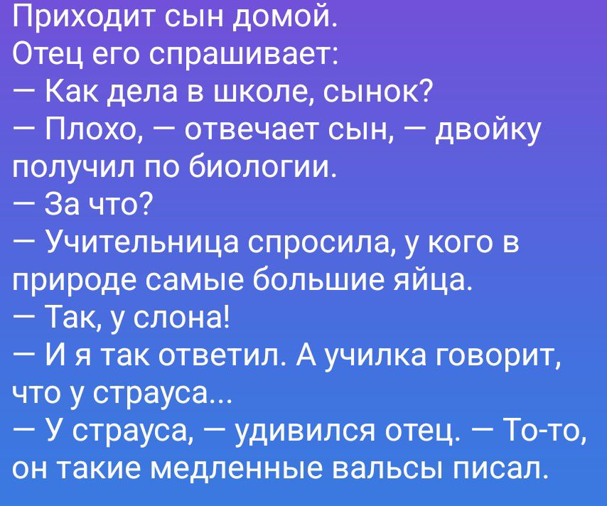 Приходит сын домой. Отец его спрашивает: — Как дела в школе, сынок? — Плохо, — отвечает сын, — двойку получил по биологии. — За что? — Учительница спросила, у кого в природе самые большие яйца. — Так, у слона! — И я так ответил. А училка говорит, что у страуса... — У страуса, — удивился отец. — То-то, он такие медленные вальсы писал.
