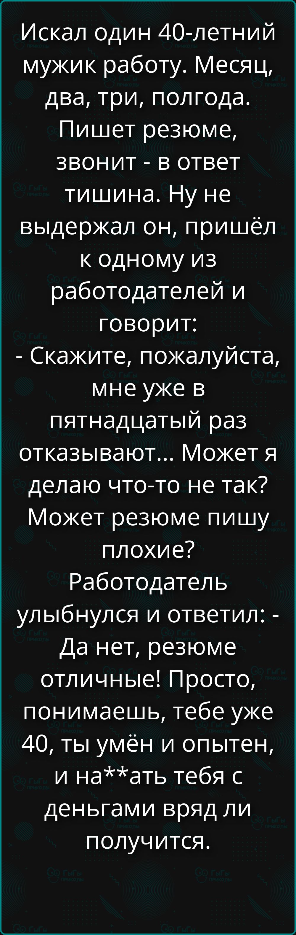 Искал один 40-летний мужик работу. Месяц, два, три, полгода. Пишет резюме, звонит - в ответ тишина. Ну не выдержал он, пришёл к одному из работодателей и говорит: - Скажите, пожалуйста, мне уже в пятнадцатый раз отказывают... Может я делаю что-то не так? Может резюме пишу плохие? Работодатель улыбнулся и ответил: - Да нет, резюме отличные! Просто, 