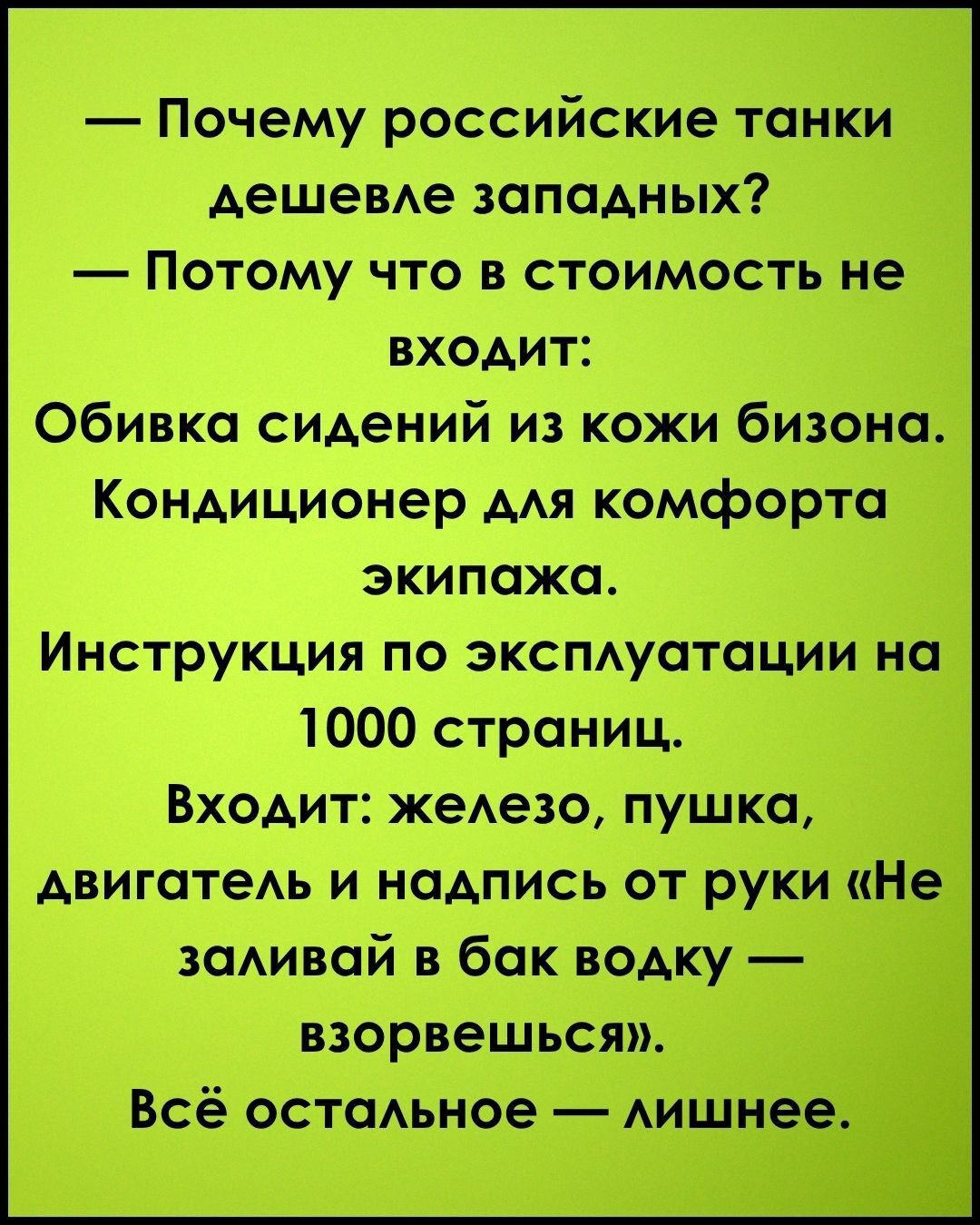 — Почему российские танки дешевле западных?
— Потому что в стоимость не входит:
Обивка сидений из кожи бизона.
Кондиционер для комфорта экипажа.
Инструкция по эксплуатации на 1000 страниц.
Входит: железо, пушка, двигатель и надпись от руки «Не заливай в бак водку — взорвешься».
Всё остальное — лишнее.