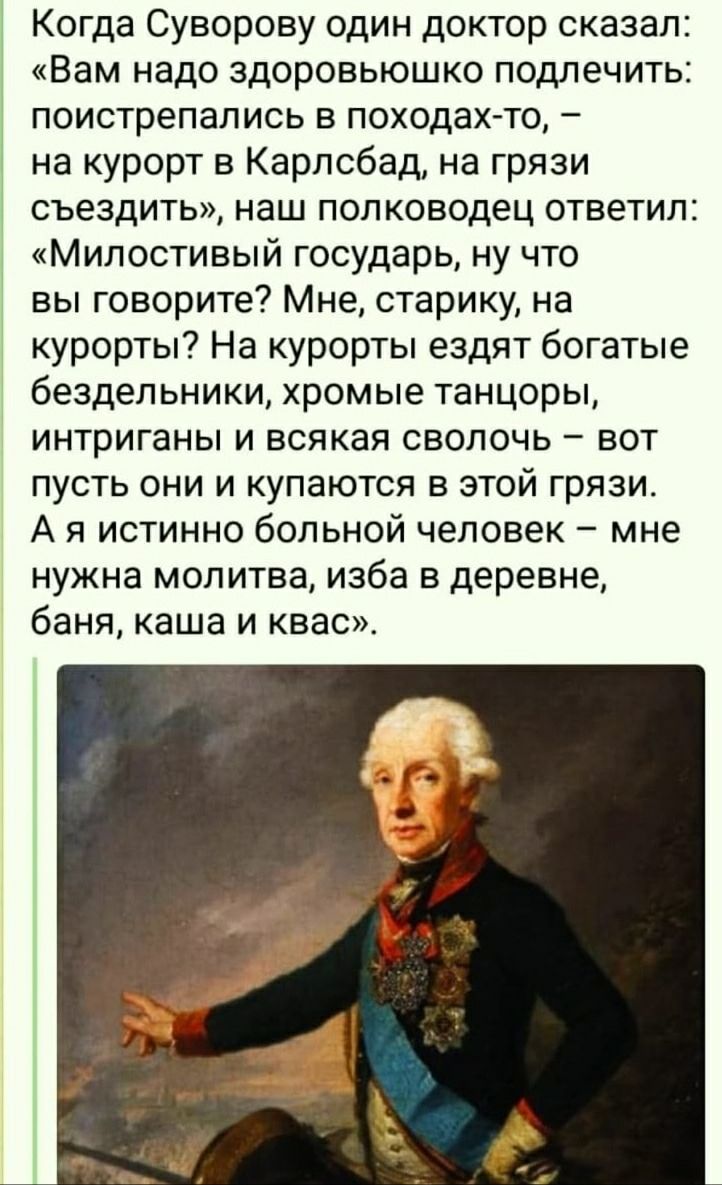 Когда Суворову один доктор сказал: «Вам надо здоровьюшко подлечить: поистрепались в походах-то, – на курорт в Карлсбад, на грязи съездить», наш полководец ответил: «Милостивый государь, ну что вы говорите? Мне, старику, на курорты? На курорты ездят богатые бездельники, хромые танцоры, интриганы и всякая сволочь – вот пусть они и купаются в этой гря