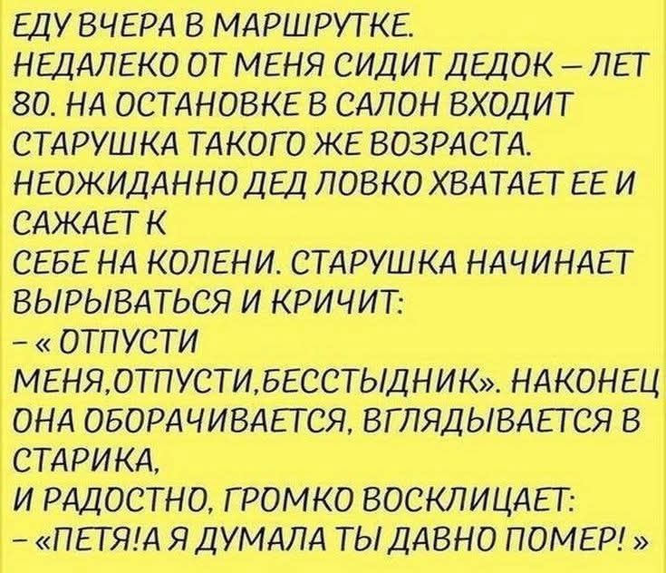ЕДУ ВЧЕРА В МАРШРУТКЕ. НЕДАЛЕКО ОТ МЕНЯ СИДИТ ДЕДОК – ЛЕТ 80. НА ОСТАНОВКЕ В САЛОН ВХОДИТ СТАРУШКА ТАКОГО ЖЕ ВОЗРАСТА. НЕОЖИДАННО ДЕД ЛОВКО ХВАТАЕТ ЕЕ И САЖАЕТ К СЕБЕ НА КОЛЕНИ. СТАРУШКА НАЧИНАЕТ ВЫРЫВАТЬСЯ И КРИЧИТ: – «ОТПУСТИ МЕНЯ, ОТПУСТИ, БЕССТЫДНИК». НАКОНЕЦ ОНА ОБОРАЧИВАЕТСЯ, ВГЛЯДЫВАЕТСЯ В СТАРИКА, И РАДОСТНО, ГРОМКО ВОСКЛИЦАЕТ: – «ПЕТЯ! А Я