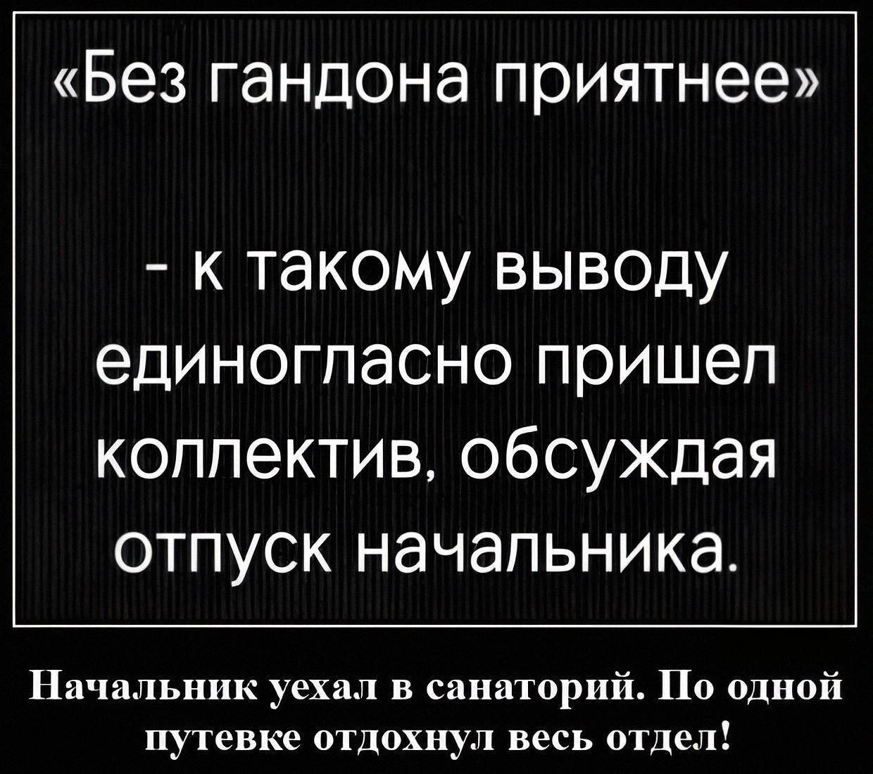 «Без гандона приятнее» – к такому выводу единогласно пришел коллектив, обсуждая отпуск начальника. Начальник уехал в санаторий. По одной путевке отдохнул весь отдел!
