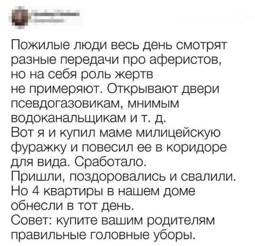 Пожилые люди весь день смотрят разные передачи про аферистов, но на себя роль жертв не примеряют. Открывают двери псевдогазовикам, мнимым водоканальщикам и т. д. Вот я и купил маме милицейскую фуражку и повесил ее в коридоре для вида. Сработало. Пришли, поздоровались и свалили. Но 4 квартиры в нашем доме обнесли в тот день. Совет: купите вашим роди