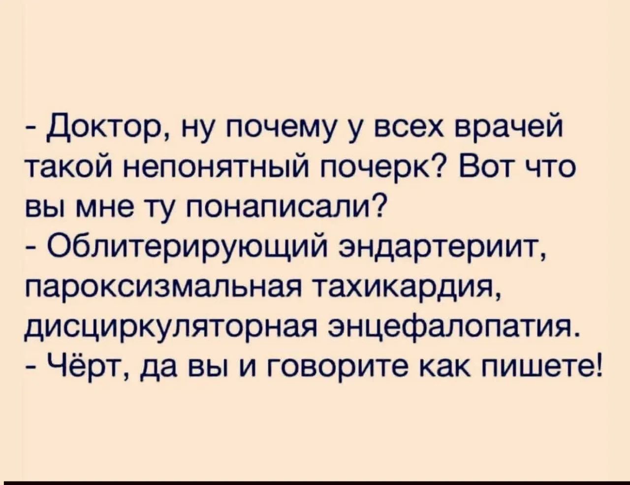 - Доктор, ну почему у всех врачей такой непонятный почерк? Вот что вы мне ту понаписали?
- Облитерирующий эндартериит, пароксизмальная тахикардия, дисциркуляторная энцефалопатия.
- Чёрт, да вы и говорите как пишете!