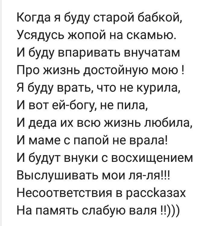 Когда я буду старой бабкой, Усядусь жопой на скамью. И буду впаривать внучатам Про жизнь достойную мою! Я буду врать, что не курила, И вот ей-богу, не пила, И деда их всю жизнь любила, И маме с папой не врала! И будут внуки с восхищением Выслушивать мои ля-ля!!! Несоответствия в рассказах На память слабую валя !!)))