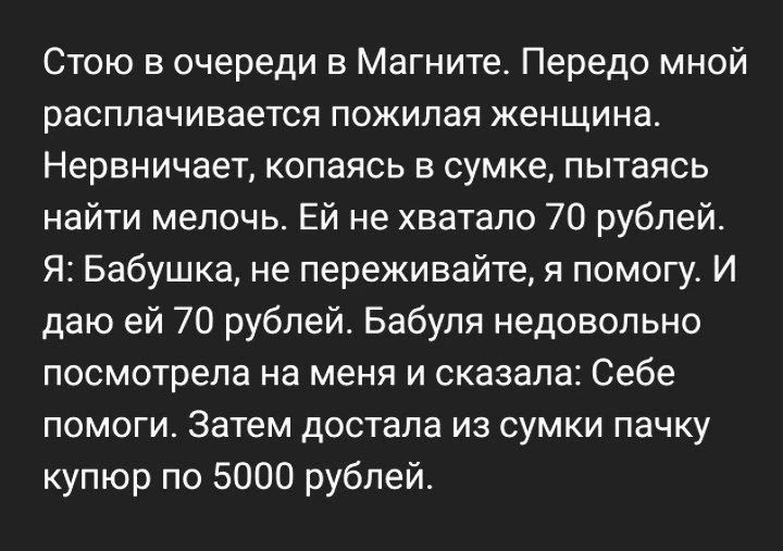Стою в очереди в Магните. Передо мной расплачивается пожилая женщина. Нервничает, копаясь в сумке, пытаясь найти мелочь. Ей не хватало 70 рублей. Я: Бабушка, не переживайте, я помогу. И даю ей 70 рублей. Бабуля недовольно посмотрела на меня и сказала: Себе помоги. Затем достала из сумки пачку купюр по 5000 рублей.