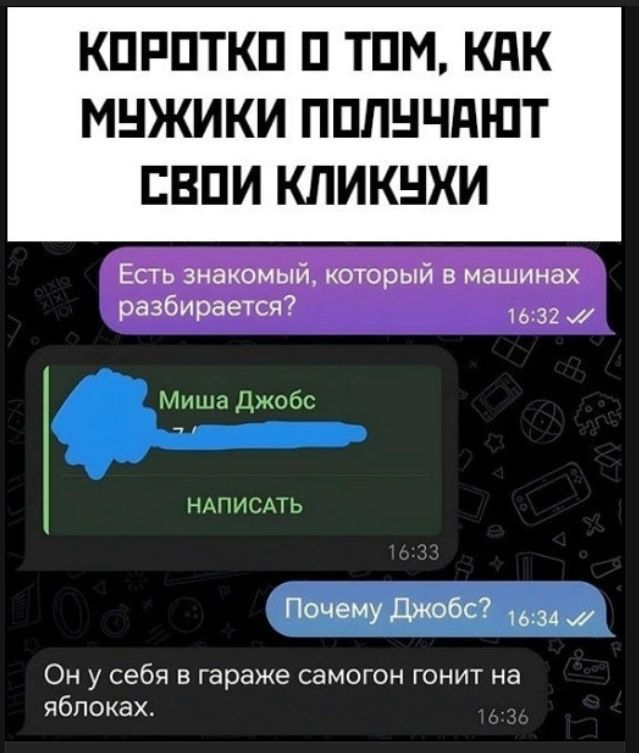 КОРОТКО О ТОМ, КАК МУЖИКИ ПОЛУЧАЮТ СВОИ КЛИКУХИ Есть знакомый, который в машинах разбирается? Миша Джобс НАПИСАТЬ Почему Джобс? Он у себя в гараже самогон гонит на яблоках.