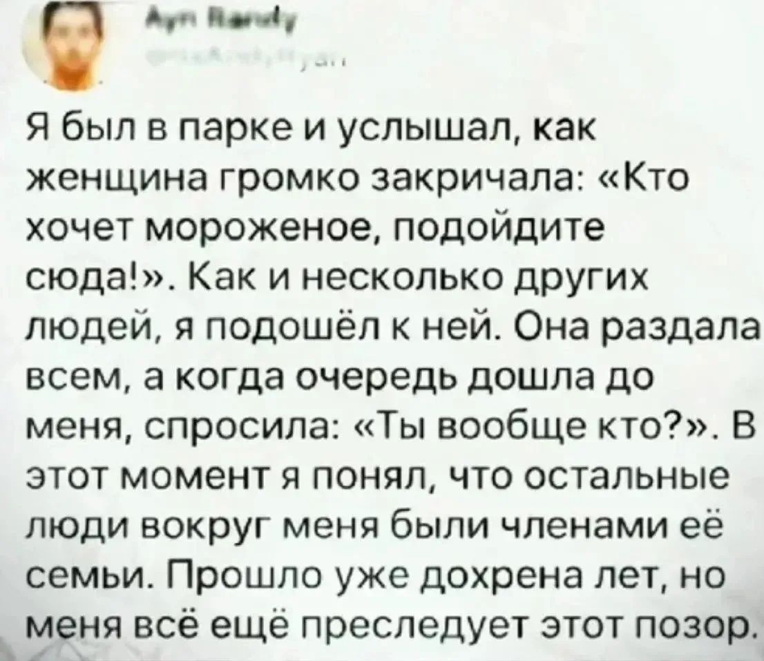 Я был в парке и услышал, как женщина громко закричала: «Кто хочет мороженое, подойдите сюда!». Как и несколько других людей, я подошёл к ней. Она раздала всем, а когда очередь дошла до меня, спросила: «Ты вообще кто?». В этот момент я понял, что остальные люди вокруг меня были членами её семьи. Прошло уже дохрена лет, но меня всё ещё преследует это