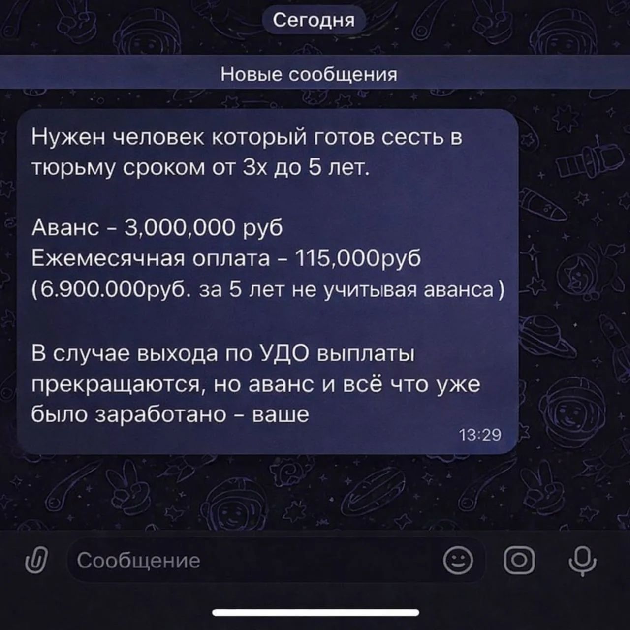 Сегодня Новые сообщения Нужен человек который готов сесть в тюрьму сроком от 3х до 5 лет. Аванс - 3,000,000 руб Ежемесячная оплата - 115,000руб (6.900.000руб. за 5 лет не учитывая аванса) В случае выхода по УДО выплаты прекращаются, но аванс и всё что уже было заработано - ваше 13:29 Сообщение