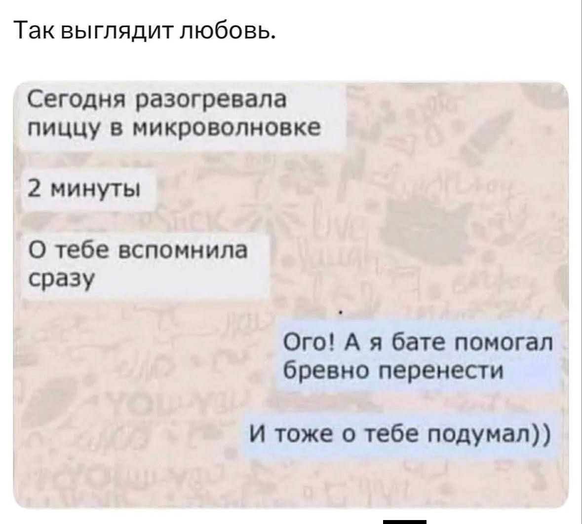 Так выглядит любовь. Сегодня разогревала пиццу в микроволновке 2 минуты О тебе вспомнила сразу Ого! А я бате помогал бревно перенести И тоже о тебе подумал))