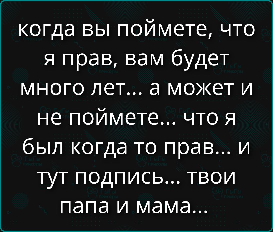 когда вы поймете, что я прав, вам будет много лет... а может и не поймете... что я был когда то прав... и тут подпись... твои папа и мама...