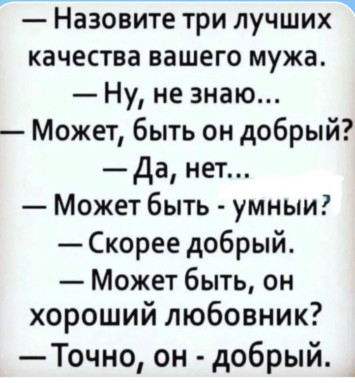 — Назовите три лучших качества вашего мужа.
— Ну, не знаю...
— Может, быть он добрый?
— Да, нет...
— Может быть - умный?
— Скорее добрый.
— Может быть, он хороший любовник?
— Точно, он - добрый.