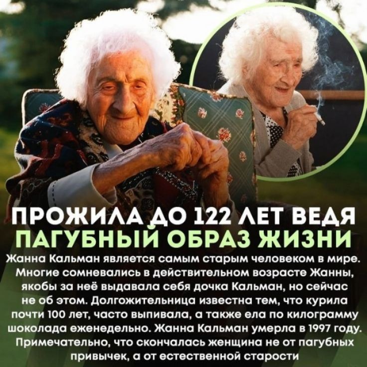 ПРОЖИЛА ДО 122 ЛЕТ ВЕДЯ ПАГУБНЫЙ ОБРАЗ ЖИЗНИ. Жанна Кальман является самым старым человеком в мире. Многие сомневались в действительном возрасте Жанны, якобы за неё выдавала себя дочка Кальман, но сейчас не об этом. Долгожительница известна тем, что курила почти 100 лет, часто выпивала, а также ела по килограмму шоколада еженедельно. Жанна Кальман 