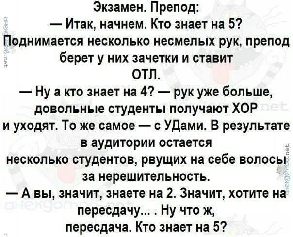 Экзамен. Препод:
— Итак, начнем. Кто знает на 5?
Поднимается несколько несмелых рук, препод берет у них зачетки и ставит ОТЛ.
— Ну а кто знает на 4? — рук уже больше, довольные студенты получают ХОР и уходят. То же самое — с УДами. В результате в аудитории остается несколько студентов, рвущих на себе волосы за нерешительность.
— А вы, значит, знает