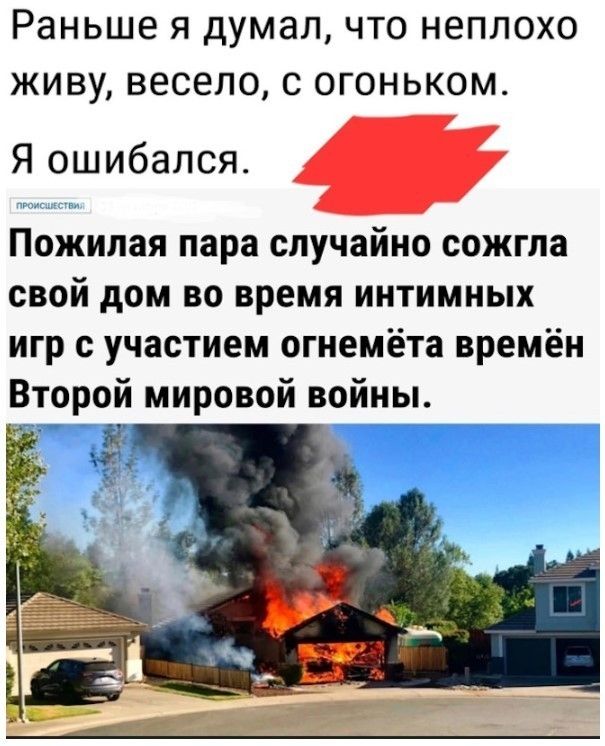 Раньше я думал, что неплохо живу, весело, с огоньком. Я ошибался. ПРОИСШЕСТВИЯ Пожилая пара случайно сожгла свой дом во время интимных игр с участием огнемёта времён Второй мировой войны.