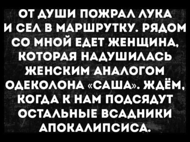 ОТ ДУШИ ПОЖРАЛ ЛУКА И СЕЛ В МАРШРУТКУ. РЯДОМ СО МНОЙ ЕДЕТ ЖЕНЩИНА, КОТОРАЯ НАДУШИЛАСЬ ЖЕНСКИМ АНАЛОГОМ ОДЕКОЛОНА «САША». ЖДЁМ, КОГДА К НАМ ПОДСЯДУТ ОСТАЛЬНЫЕ ВСАДНИКИ АПОКАЛИПСИСА.