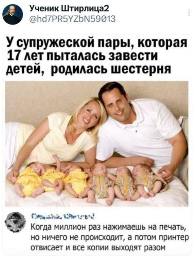Ученик Штирлица2 @hd7PR5YZbN59013 У супружеской пары, которая 17 лет пыталась завести детей, родилась шестерня Когда миллион раз нажимаешь на печать, но ничего не происходит, а потом принтер отвисает и все копии выходят разом