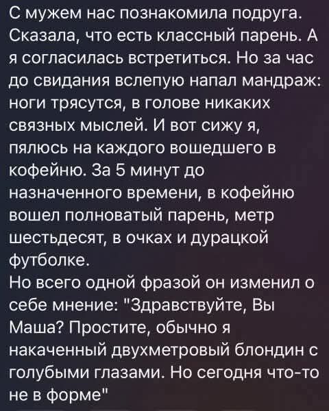 С мужем нас познакомила подруга. Сказала, что есть классный парень. А я согласилась встретиться. Но за час до свидания вслепую напал мандраж: ноги трясутся, в голове никаких связных мыслей. И вот сижу я, пялюсь на каждого вошедшего в кофейню. За 5 минут до назначенного времени, в кофейню вошел полноватый парень, метр шестьдесят, в очках и дурацкой 