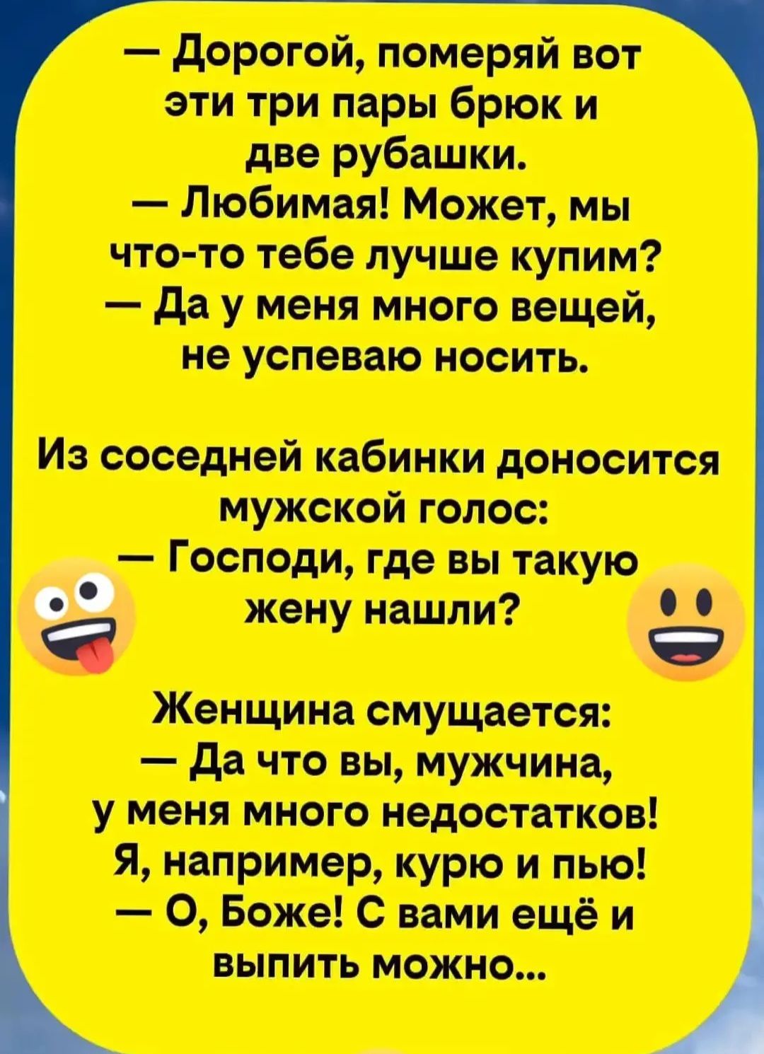 — Дорогой, померяй вот эти три пары брюк и две рубашки.
— Любимая! Может, мы что-то тебе лучше купим?
— Да у меня много вещей, не успеваю носить.
Из соседней кабинки доносится мужской голос:
— Господи, где вы такую жену нашли?
Женщина смущается:
— Да что вы, мужчина, у меня много недостатков! Я, например, курю и пью!
— О, Боже! С вами ещё и выпить 