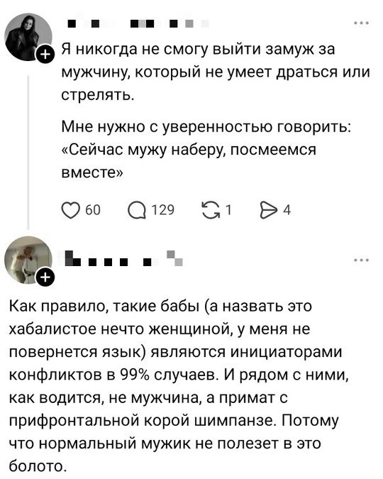 Я никогда не смогу выйти замуж за мужчину, который не умеет драться или стрелять. Мне нужно с уверенностью говорить: «Сейчас мужу наберу, посмеемся вместе». Как правило, такие бабы (а назвать это хабалистое нечто женщиной, у меня не повернется язык) являются инициаторами конфликтов в 99% случаев. И рядом с ними, как водится, не мужчина, а примат с 