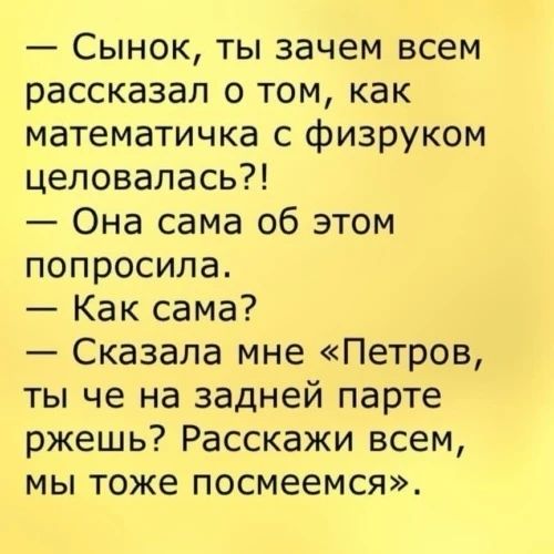 — Сынок, ты зачем всем рассказал о том, как математичка с физруком целовалась?! — Она сама об этом попросила. — Как сама? — Сказала мне «Петров, ты че на задней парте ржешь? Расскажи всем, мы тоже посмеемся».