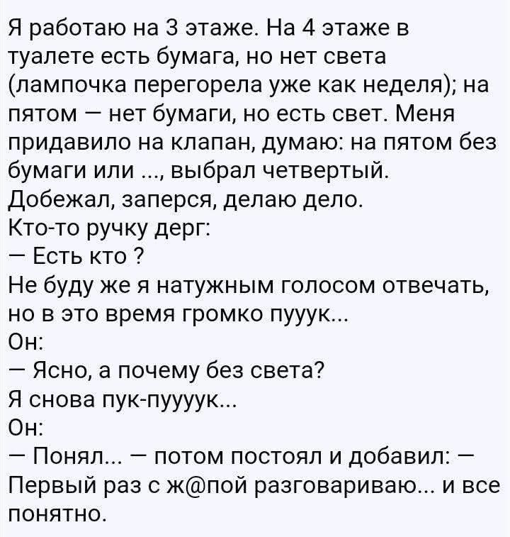 Я работаю на 3 этаже. На 4 этаже в туалете есть бумага, но нет света (лампочка перегорела уже как неделя); на пятом — нет бумаги, но есть свет. Меня придавило на клапан, думаю: на пятом без бумаги или ..., выбрал четвертый. Добежал, заперся, делаю дело. Кто-то ручку дерг: – Есть кто ? Не буду же я натужным голосом отвечать, но в это время громко пу