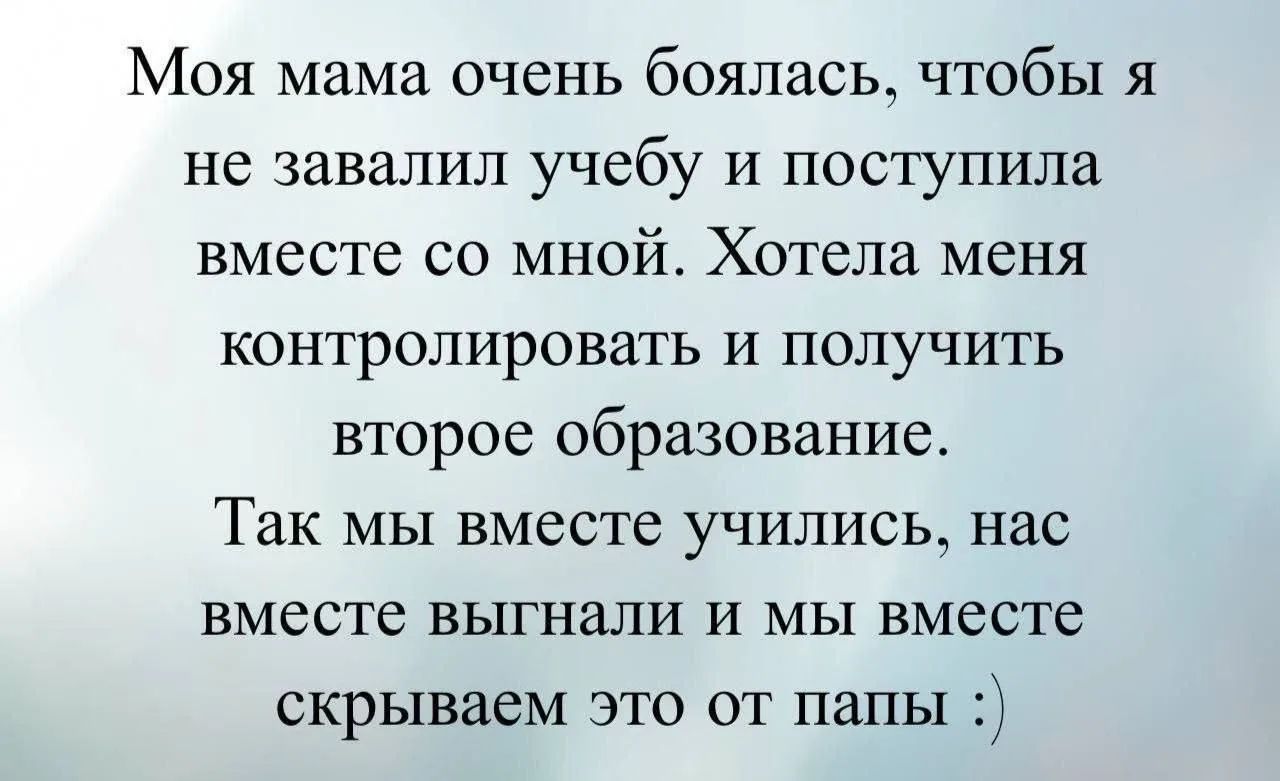 Моя мама очень боялась, чтобы я не завалил учебу и поступила вместе со мной. Хотела меня контролировать и получить второе образование. Так мы вместе учились, нас вместе выгнали и мы вместе скрываем это от папы :)