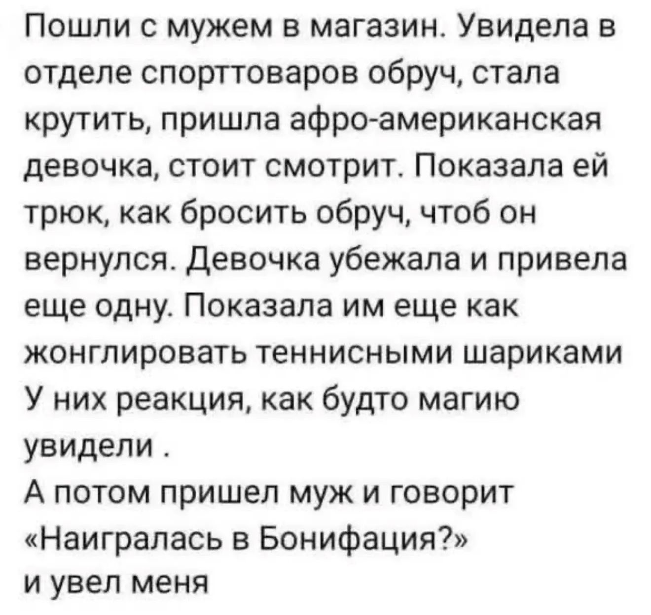 Пошли с мужем в магазин. Увидела в отделе спорттоваров обруч, стала крутить, пришла афро-американская девочка, стоит смотрит. Показала ей трюк, как бросить обруч, чтоб он вернулся. Девочка убежала и привела еще одну. Показала им еще как жонглировать теннисными шариками. У них реакция, как будто магию увидели. А потом пришел муж и говорит «Наигралас