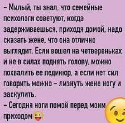 - Милый, ты знал, что семейные психологи советуют, когда задерживаешься, приходя домой, надо сказать жене, что она отлично выглядит. Если вошел на четвереньках и не в силах поднять голову, можно похвалить ее педикюр. А если нет сил говорить можно - лизнуть жене ногу и заскулить. - Сегодня ноги помой перед моим приходом 😉