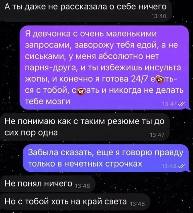 А ты даже не рассказала о себе ничего 13:40 Я девочка с очень маленькими запросами, заворожу тебя едой, а не сиськами, у меня абсолютно нет парня-друга, и ты избежишь инсульта жопы, и конечно я готова 24/7 ебаться с тобой, сосать и никогда не делать тебе мозги 13:47 Не понимаю как с таким резюме ты до сих пор одна 13:47 Забыла сказать, еще я говорю