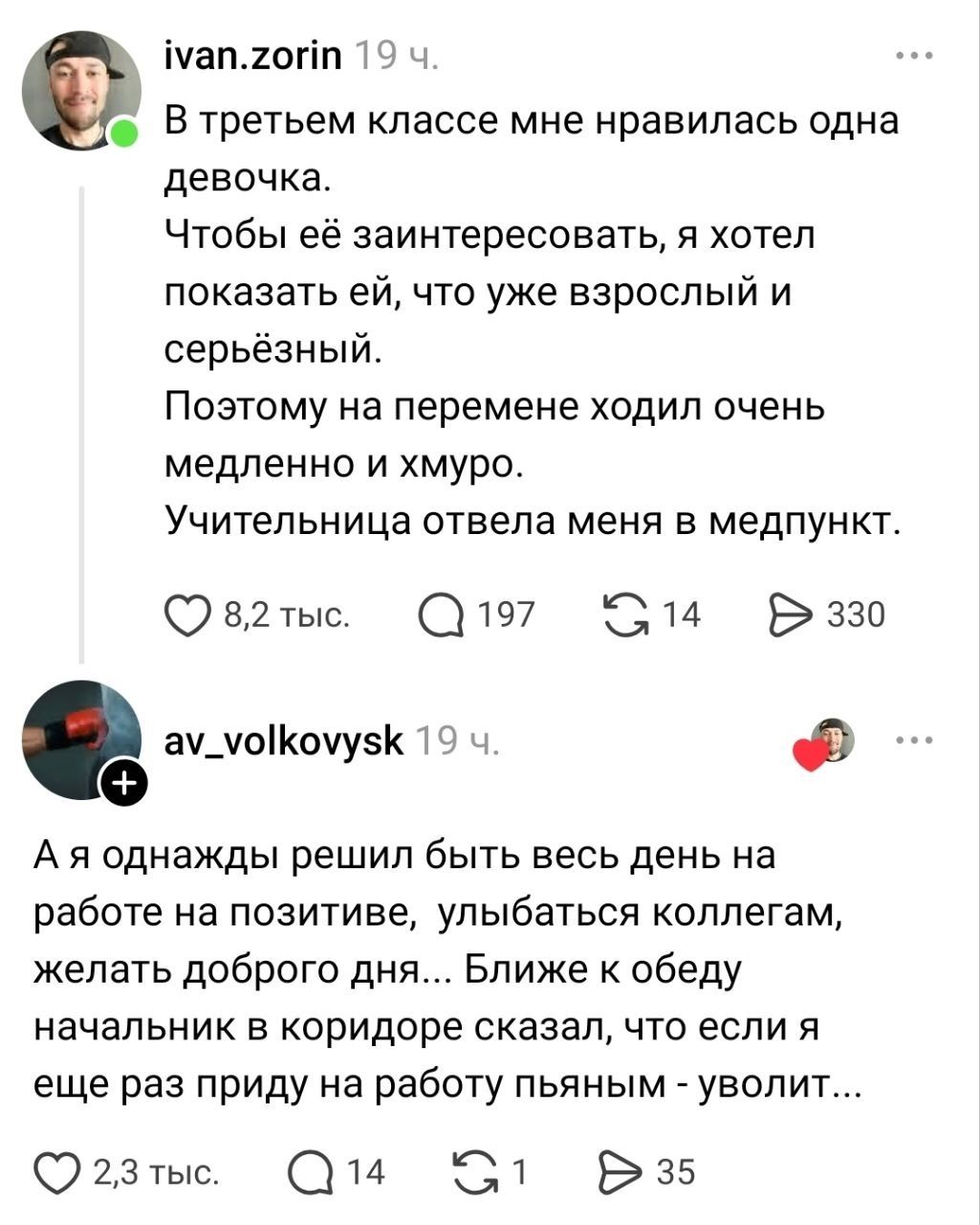 В третьем классе мне нравилась одна девочка. Чтобы её заинтересовать, я хотел показать ей, что уже взрослый и серьёзный. Поэтому на перемене ходил очень медленно и хмуро. Учительница отвела меня в медпункт. А я однажды решил быть весь день на работе на позитиве, улыбаться коллегам, желать доброго дня... Ближе к обеду начальник в коридоре сказал, чт