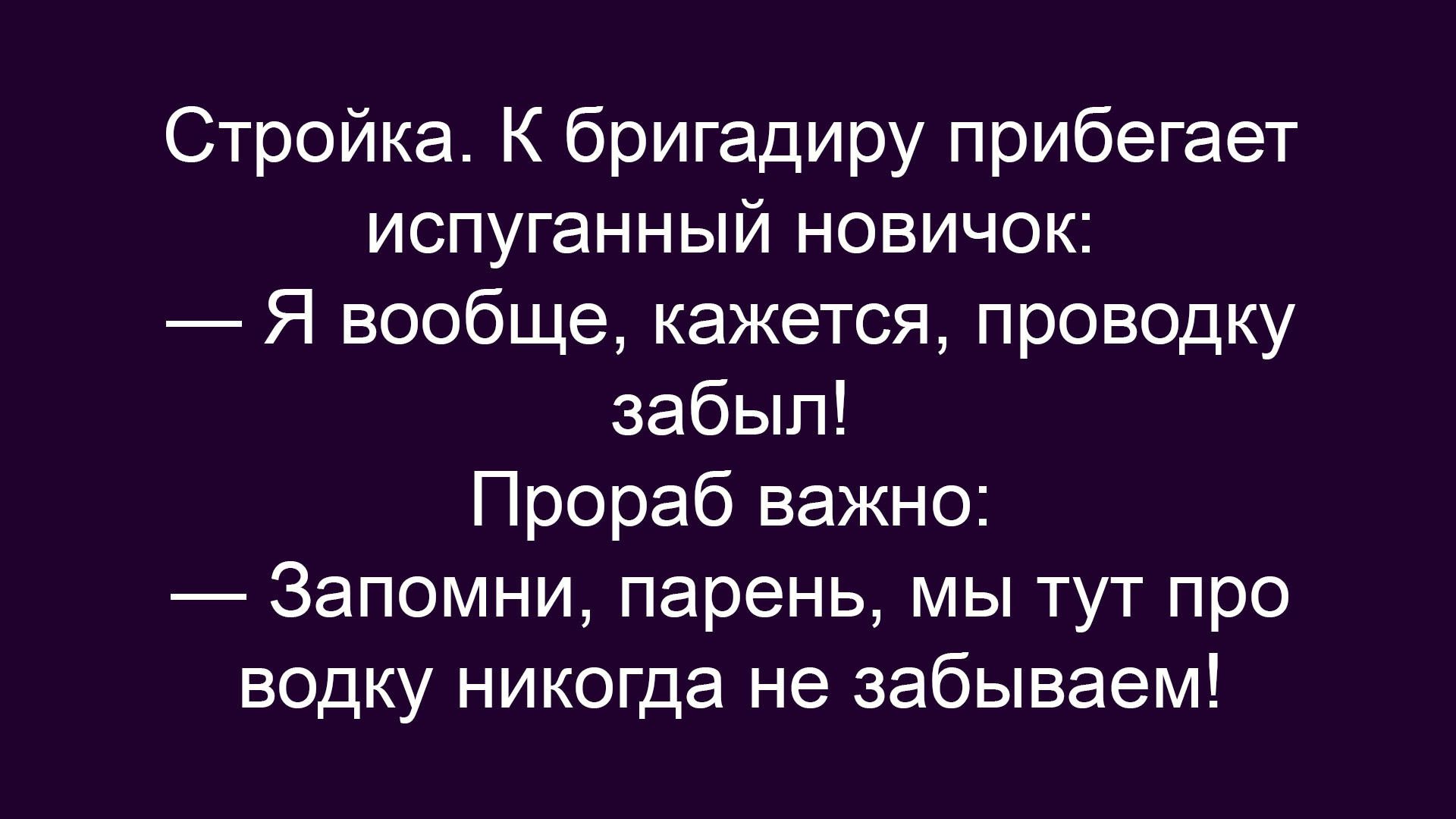 Стройка. К бригадиру прибегает испуганный новичок: — Я вообще, кажется, проводку забыл! Прораб важно: — Запомни, парень, мы тут про водку никогда не забываем!