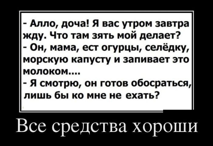 - Алло, доча! Я вас утром завтра жду. Что там зять мой делает?
- Он, мама, ест огурцы, селёдку, морскую капусту и запивает это молоком....
- Я смотрю, он готов обосраться, лишь бы ко мне не ехать?
Все средства хороши