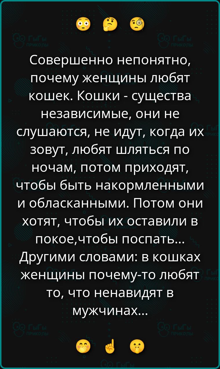 Совершенно непонятно, почему женщины любят кошек. Кошки - существа независимые, они не слушаются, не идут, когда их зовут, любят шляться по ночам, потом приходят, чтобы быть накормленными и обласканными. Потом они хотят, чтобы их оставили в покое, чтобы поспать... Другими словами: в кошках женщины почему-то любят то, что ненавидят в мужчинах...