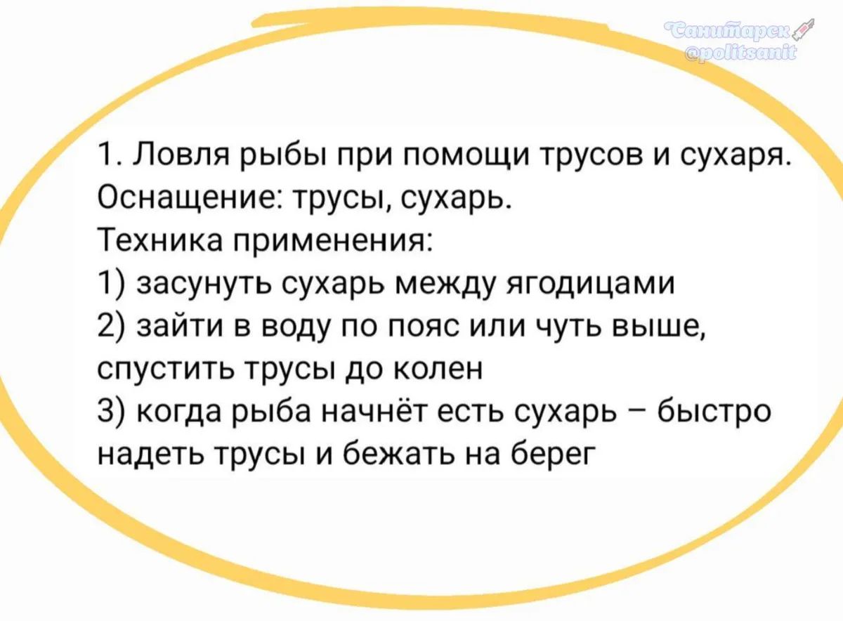 1. Ловля рыбы при помощи трусов и сухаря. Оснащение: трусы, сухарь. Техника применения: 1) засунуть сухарь между ягодицами 2) зайти в воду по пояс или чуть выше, спустить трусы до колен 3) когда рыба начнёт есть сухарь – быстро надеть трусы и бежать на берег