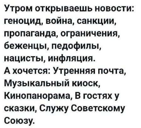 Утром открываешь новости: геноцид, война, санкции, пропаганда, ограничения, беженцы, педофилы, нацисты, инфляция. А хочется: Утренняя почта, Музыкальный киоск, Кинопанорама, В гостях у сказки, Служу Советскому Союзу.
