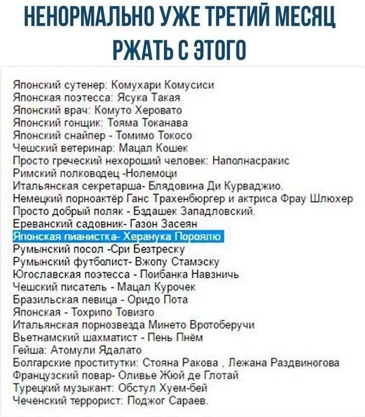 НЕНОРМАЛЬНО УЖЕ ТРЕТИЙ МЕСЯЦ РЖАТЬ С ЭТОГО. Японский сутенер: Комухари Комусиси. Японская поэтесса: Ясука Такая. Японский врач: Комуто Херовато. Японский гонщик: Тояма Токанава. Японский снайпер - Томимо Токосо. Чешский ветеринар: Мацал Кошек. Просто греческий нехороший человек: Наполнасракис. Римский полководец -Нолемоци. Итальянская секретарша- Б