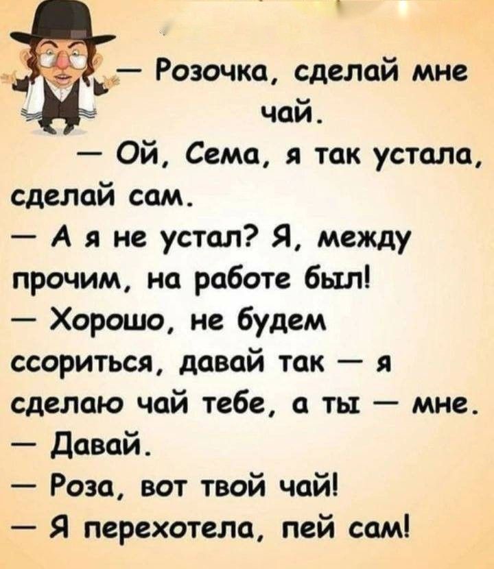 Розочка, сделай мне чай. Ой, Сема, я так устала, сделай сам. А я не устал? Я, между прочим, на работе был! Хорошо, не будем ссориться, давай так — я сделаю чай тебе, а ты — мне. Давай. Роза, вот твой чай! Я перехотела, пей сам!