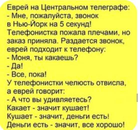Еврей на Центральном телеграфе:
- Мне, пожалуйста, звонок в Нью-Йорк на 5 секунд!
Телефонистка пожала плечами, но заказ приняла. Раздается звонок, еврей подходит к телефону:
- Моня, ты какаешь?
- Да!
- Все, пока!
У телефонистки челюсть отвисла, а еврей говорит:
- А что вы удивляетесь? Какает - значит кушает! Кушает - значит, деньги есть! Деньги ест