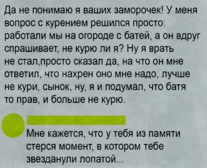 Да не понимаю я ваших заморочек! У меня вопрос с курением решился просто: работали мы на огороде с батей, а он вдруг спрашивает, не курю ли я? Ну я врать не стал, просто сказал да, на что он мне ответил, что нахрен оно мне надо, лучше не кури, сынок, ну, я и подумал, что батя то прав, и больше не курю. Мне кажется, что у тебя из памяти стерся момен