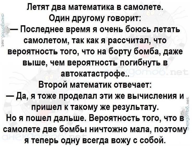 Летят два математика в самолете. Один другому говорит: — Последнее время я очень боюсь летать самолетом, так как я рассчитал, что вероятность того, что на борту бомба, даже выше, чем вероятность погибнуть в автокатастрофе.. Второй математик отвечает: — Да, я тоже проделал эти же вычисления и пришел к такому же результату. Но я пошел дальше. Вероятн