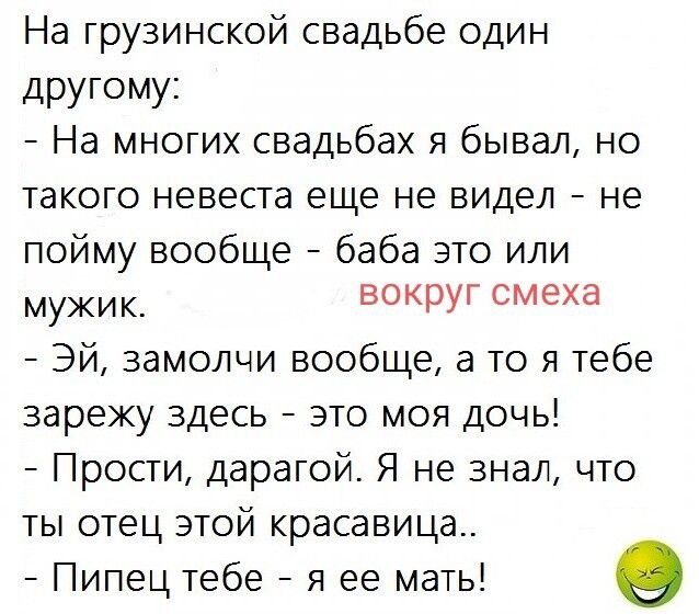 На грузинской свадьбе один другому:
- На многих свадьбах я бывал, но такого невеста еще не видел - не пойму вообще - баба это или мужик. вокруг смеха
- Эй, замолчи вообще, а то я тебе зарежу здесь - это моя дочь!
- Прости, дорогой. Я не знал, что ты отец этой красавица..
- Пипец тебе - я ее мать!