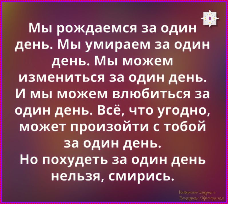 Мы рождаемся за один день. Мы умираем за один день. Мы можем измениться за один день. И мы можем влюбиться за один день. Всё, что угодно, может произойти с тобой за один день. Но похудеть за один день нельзя, смирись. Интересное. Мудрым и Веселушкам Красотулькам