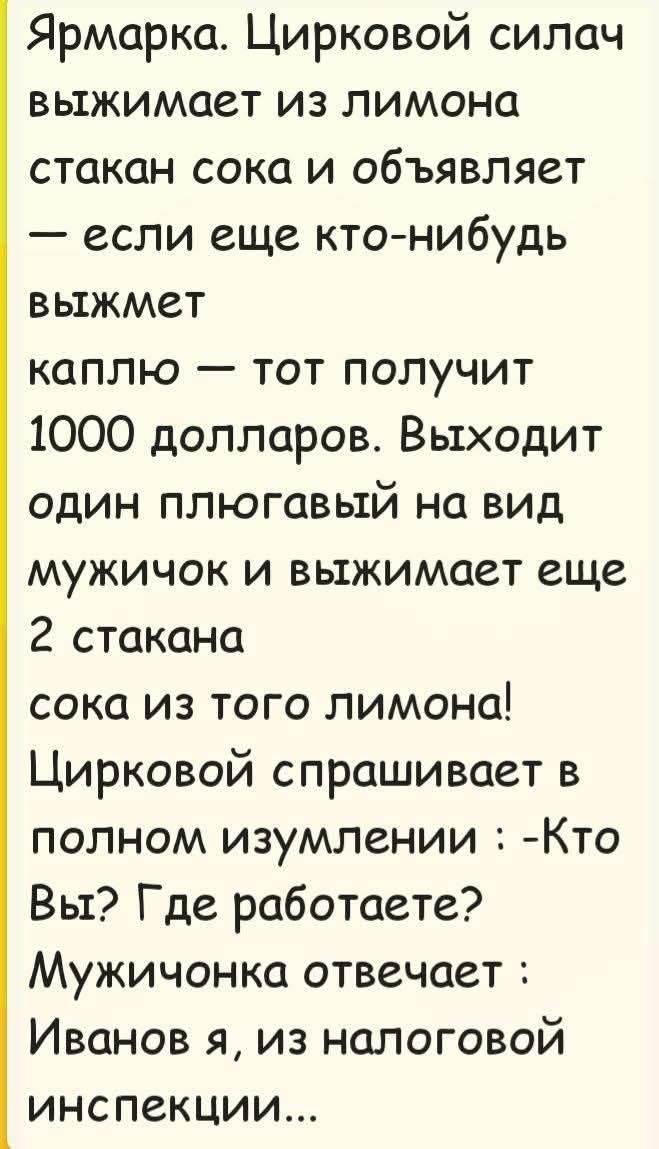 Ярмарка. Цирковой силач выжимает из лимона стакан сока и объявляет — если еще кто-нибудь выжмет каплю — тот получит 1000 долларов. Выходит один плюгавый на вид мужичок и выжимает еще 2 стакана сока из того лимона! Цирковой спрашивает в полном изумлении: -Кто Вы? Где работаете? Мужичонка отвечает: Иванов я, из налоговой инспекции...