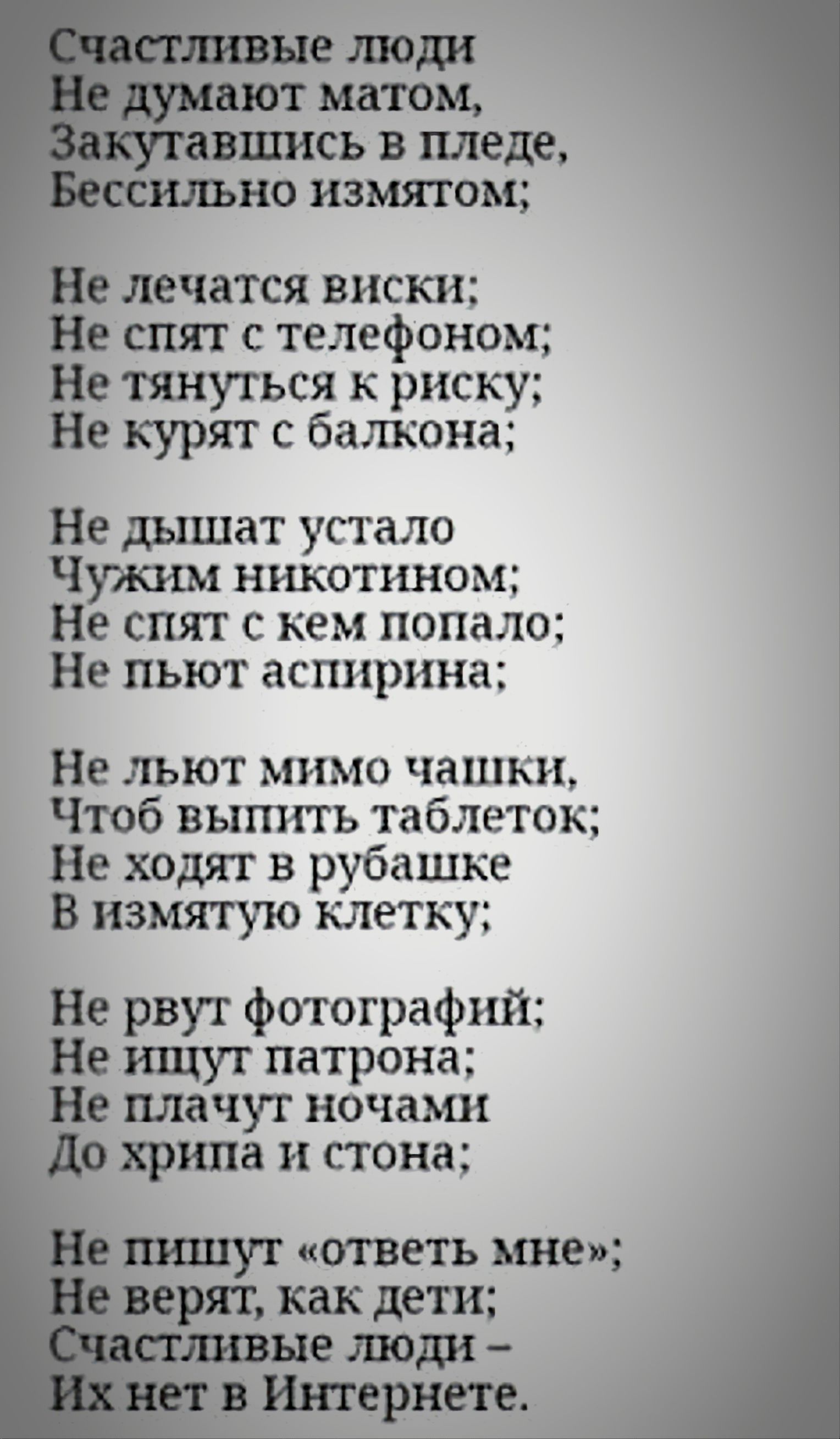 Счастливые люди
Не думают матом,
Закутавшись в пледе,
Бессильно измятом;

Не лечатся виски;
Не спят с телефоном;
Не тянуться к риску;
Не курят с балкона;

Не дышат устало
Чужим никотином;
Не спят с кем попало;
Не пьют аспирина;

Не льют мимо чашки,
Чтоб выпить таблеток;
Не ходят в рубашке
В измятую клетку;

Не рвут фотографий;
Не ищут патрона;
Не п