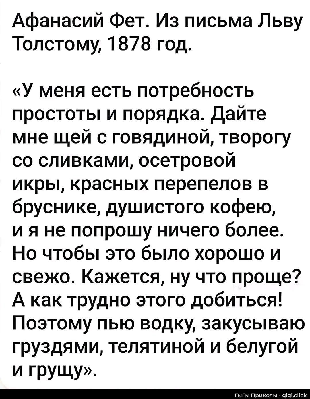 Афанасий Фет. Из письма Льву Толстому, 1878 год.
«У меня есть потребность простоты и порядка. Дайте мне щей с говядиной, творогу со сливками, осетровой икры, красных перепелов в бруснике, душистого кофею, и я не попрошу ничего более. Но чтобы это было хорошо и свежо. Кажется, ну что проще? А как трудно этого добиться! Поэтому пью водку, закусываю г