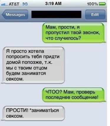 Мам, прости, я пропустил твой звонок, что случилось? Я просто хотела попросить тебя придти домой попозже, т.к. мы с твоим отцом будем заниматься сексом. ЧТОО? Мам, проверь последнее сообщение! ПРОСТИ! *заниматься сексом.
